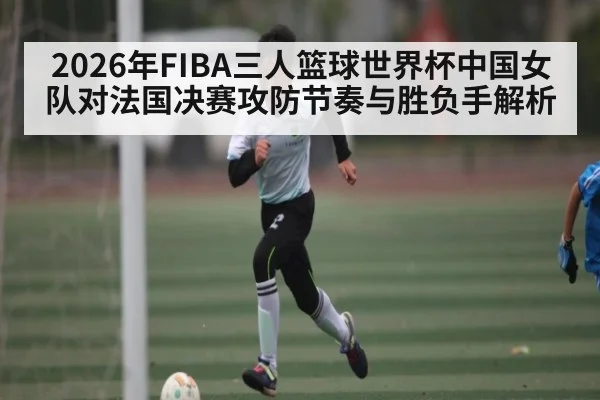 2026年FIBA三人篮球世界杯中国女队对法国决赛攻防节奏与胜负手解析