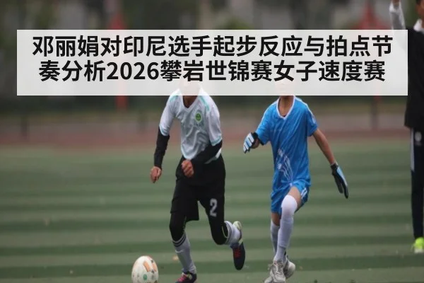 邓丽娟对印尼选手起步反应与拍点节奏分析2026攀岩世锦赛女子速度赛