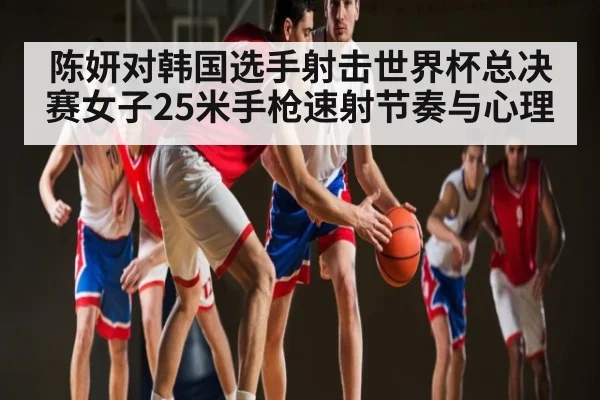 陈妍对韩国选手射击世界杯总决赛女子25米手枪速射节奏与心理